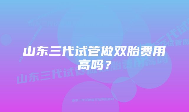 山东三代试管做双胎费用高吗？