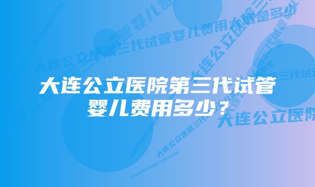 大连公立医院第三代试管婴儿费用多少？