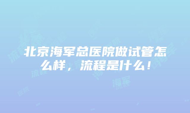 北京海军总医院做试管怎么样，流程是什么！