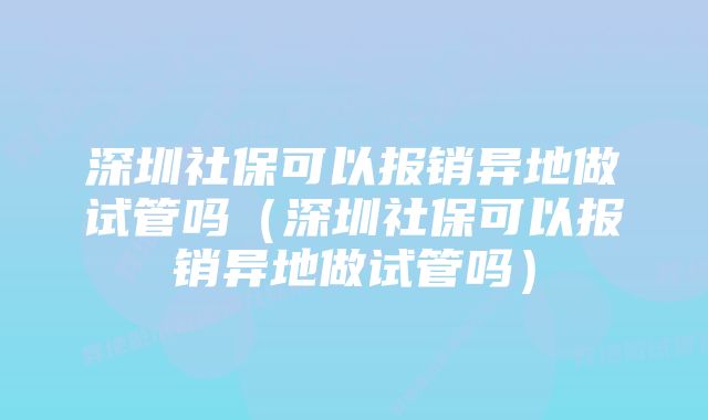 深圳社保可以报销异地做试管吗（深圳社保可以报销异地做试管吗）