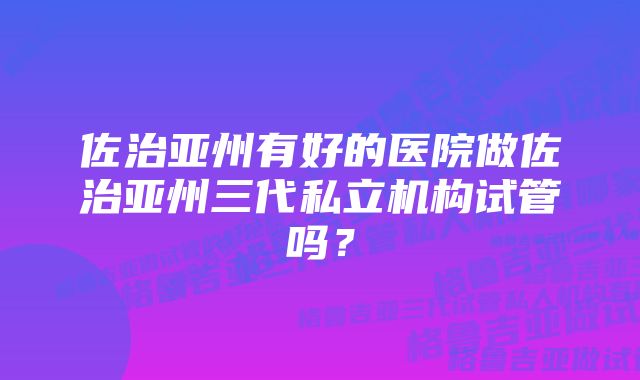 佐治亚州有好的医院做佐治亚州三代私立机构试管吗？