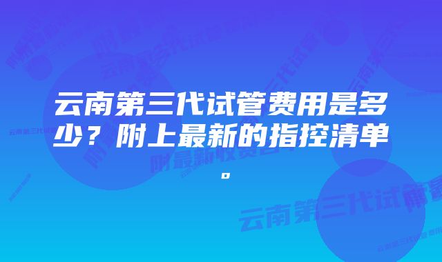 云南第三代试管费用是多少？附上最新的指控清单。