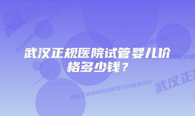 武汉正规医院试管婴儿价格多少钱？