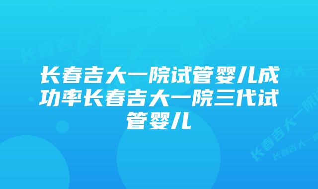 长春吉大一院试管婴儿成功率长春吉大一院三代试管婴儿