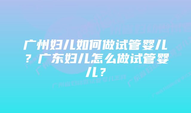 广州妇儿如何做试管婴儿？广东妇儿怎么做试管婴儿？