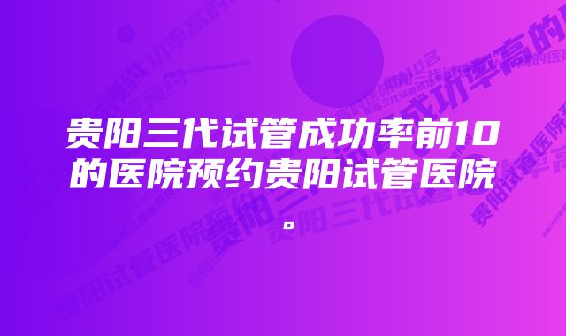 贵阳三代试管成功率前10的医院预约贵阳试管医院。