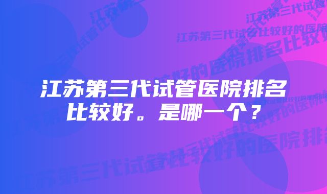 江苏第三代试管医院排名比较好。是哪一个？