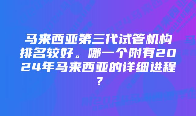 马来西亚第三代试管机构排名较好。哪一个附有2024年马来西亚的详细进程？