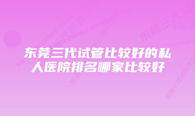 东莞三代试管比较好的私人医院排名哪家比较好