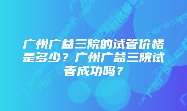 广州广益三院的试管价格是多少？广州广益三院试管成功吗？