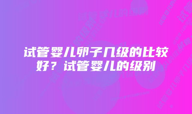 试管婴儿卵子几级的比较好？试管婴儿的级别