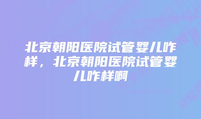 北京朝阳医院试管婴儿咋样，北京朝阳医院试管婴儿咋样啊