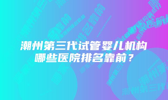 潮州第三代试管婴儿机构哪些医院排名靠前？