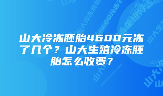 山大冷冻胚胎4600元冻了几个？山大生殖冷冻胚胎怎么收费？