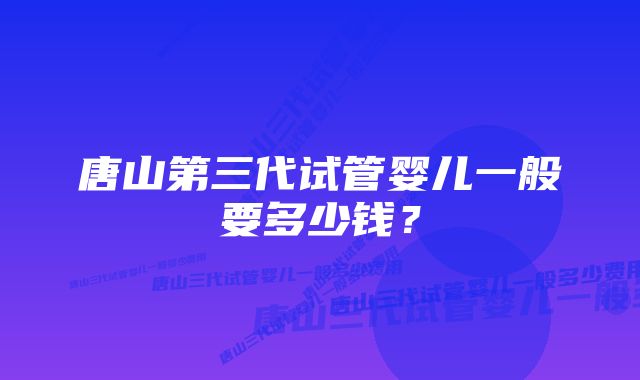 唐山第三代试管婴儿一般要多少钱？