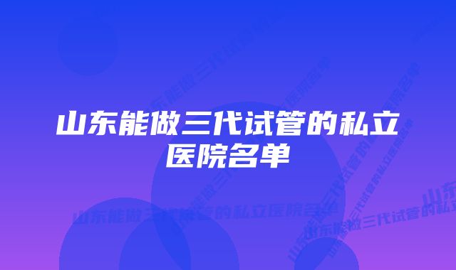 山东能做三代试管的私立医院名单