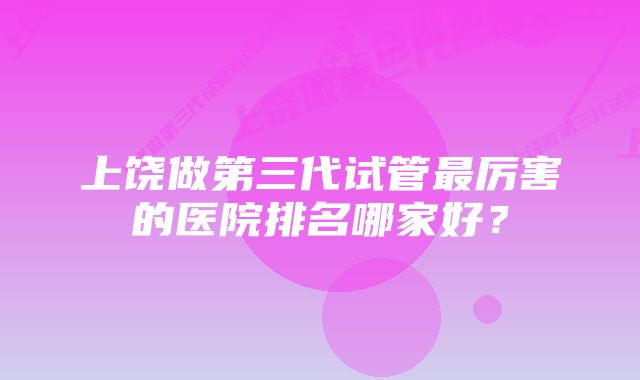 上饶做第三代试管最厉害的医院排名哪家好？