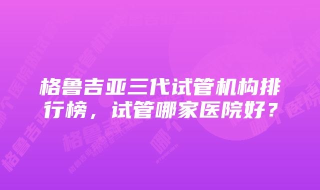 格鲁吉亚三代试管机构排行榜，试管哪家医院好？