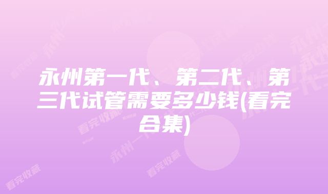 永州第一代、第二代、第三代试管需要多少钱(看完合集)