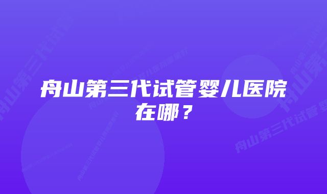 舟山第三代试管婴儿医院在哪？