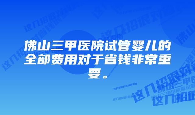 佛山三甲医院试管婴儿的全部费用对于省钱非常重要。