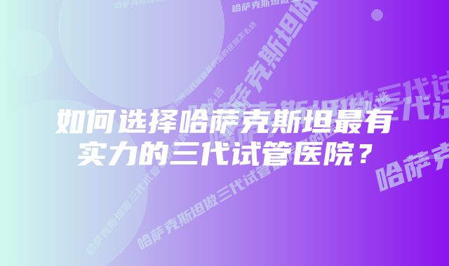 如何选择哈萨克斯坦最有实力的三代试管医院？