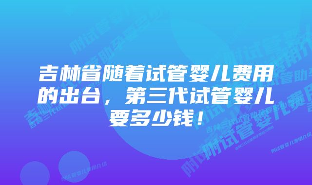 吉林省随着试管婴儿费用的出台，第三代试管婴儿要多少钱！