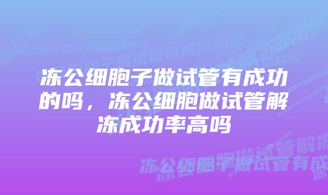 冻公细胞子做试管有成功的吗，冻公细胞做试管解冻成功率高吗