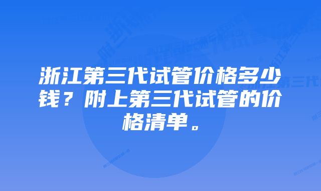 浙江第三代试管价格多少钱？附上第三代试管的价格清单。