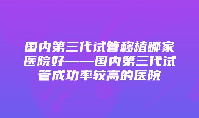 国内第三代试管移植哪家医院好——国内第三代试管成功率较高的医院