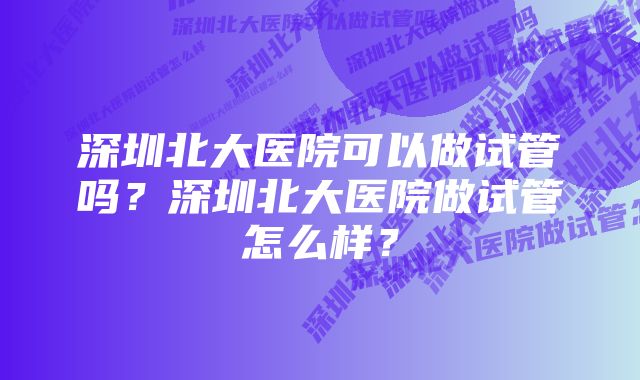 深圳北大医院可以做试管吗？深圳北大医院做试管怎么样？