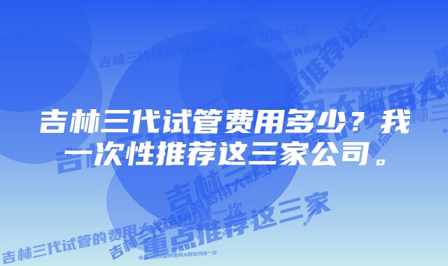 吉林三代试管费用多少？我一次性推荐这三家公司。