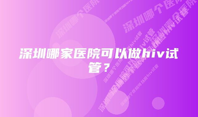 深圳哪家医院可以做hiv试管？