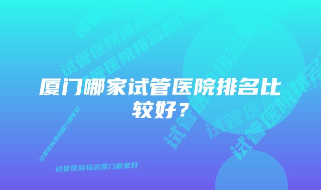 厦门哪家试管医院排名比较好？