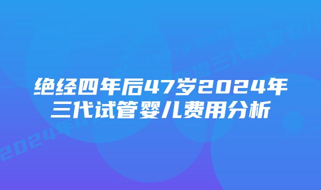 绝经四年后47岁2024年三代试管婴儿费用分析