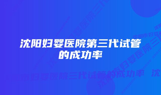 沈阳妇婴医院第三代试管的成功率