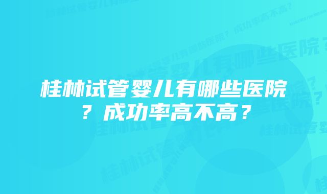 桂林试管婴儿有哪些医院？成功率高不高？