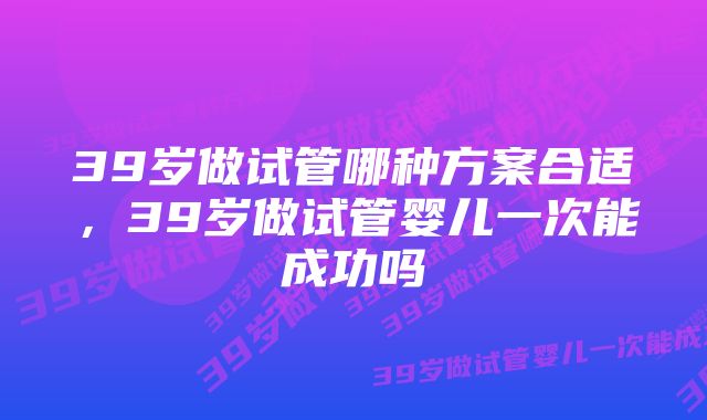 39岁做试管哪种方案合适，39岁做试管婴儿一次能成功吗