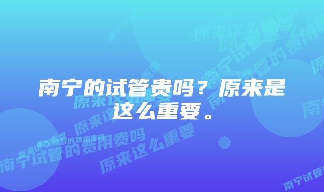 南宁的试管贵吗？原来是这么重要。