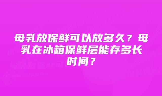 母乳放保鲜可以放多久？母乳在冰箱保鲜层能存多长时间？