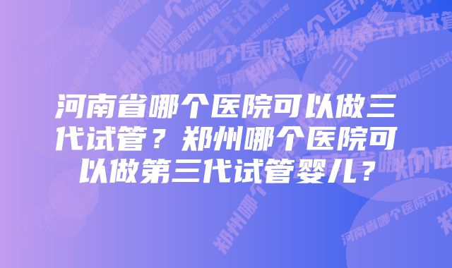 河南省哪个医院可以做三代试管？郑州哪个医院可以做第三代试管婴儿？