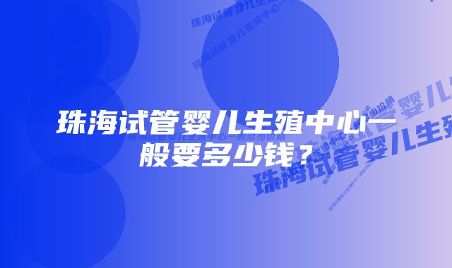 珠海试管婴儿生殖中心一般要多少钱？