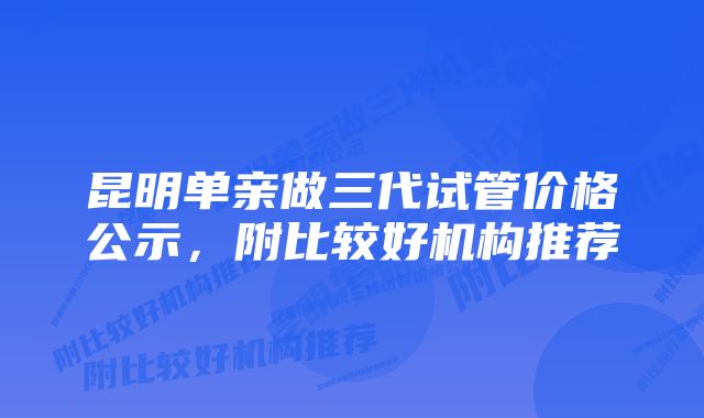 昆明单亲做三代试管价格公示，附比较好机构推荐