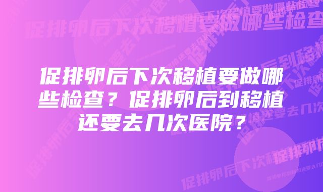 促排卵后下次移植要做哪些检查？促排卵后到移植还要去几次医院？