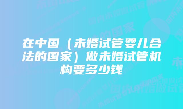 在中国（未婚试管婴儿合法的国家）做未婚试管机构要多少钱