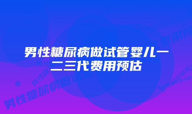 男性糖尿病做试管婴儿一二三代费用预估