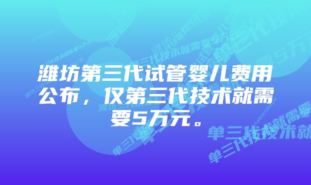 潍坊第三代试管婴儿费用公布，仅第三代技术就需要5万元。