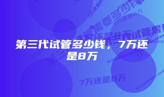 第三代试管多少钱，7万还是8万