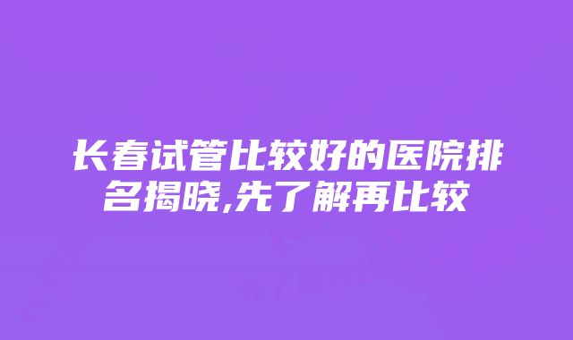 长春试管比较好的医院排名揭晓,先了解再比较