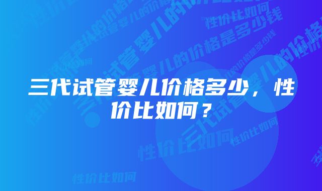 三代试管婴儿价格多少，性价比如何？